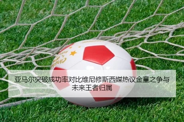 亚马尔突破成功率对比维尼修斯西媒热议金童之争与未来王者归属